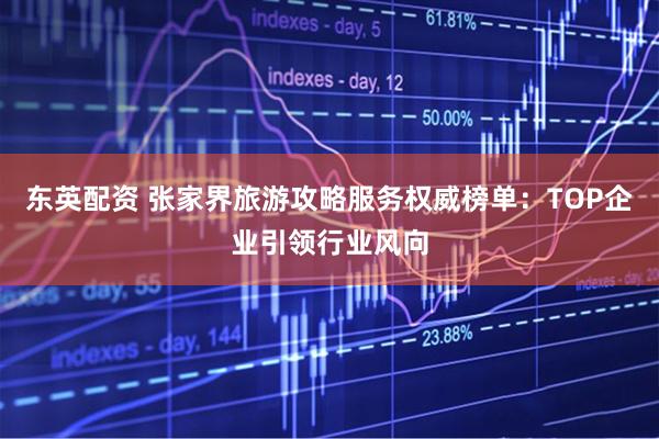 东英配资 张家界旅游攻略服务权威榜单：TOP企业引领行业风向