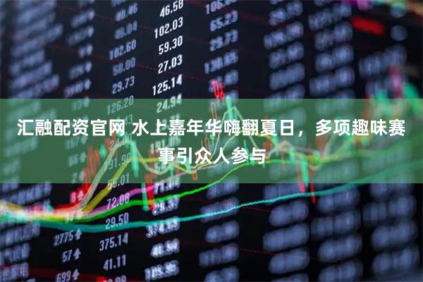 汇融配资官网 水上嘉年华嗨翻夏日，多项趣味赛事引众人参与