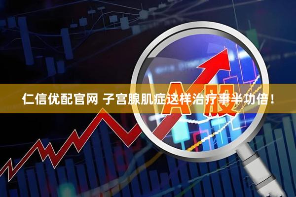 仁信优配官网 子宫腺肌症这样治疗事半功倍！
