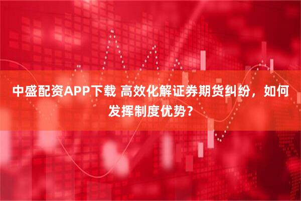 中盛配资APP下载 高效化解证券期货纠纷，如何发挥制度优势？