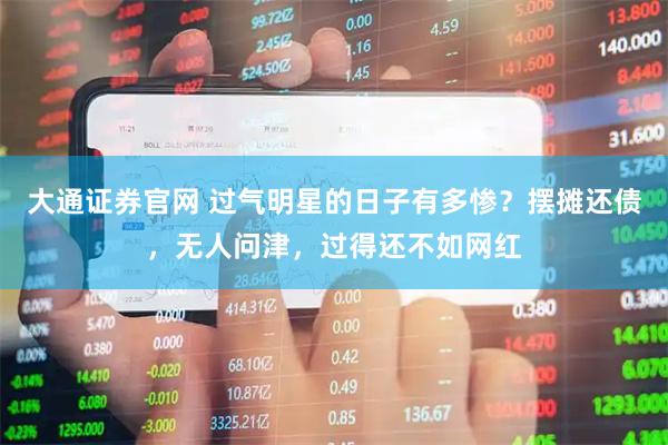大通证券官网 过气明星的日子有多惨？摆摊还债，无人问津，过得还不如网红
