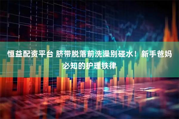 恒益配资平台 脐带脱落前洗澡别碰水！新手爸妈必知的护理铁律