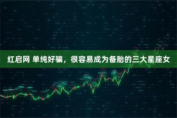 红启网 单纯好骗，很容易成为备胎的三大星座女