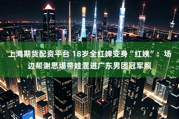 上海期货配资平台 18岁全红婵变身“红姨”：场边帮谢思埸带娃混进广东男团冠军照