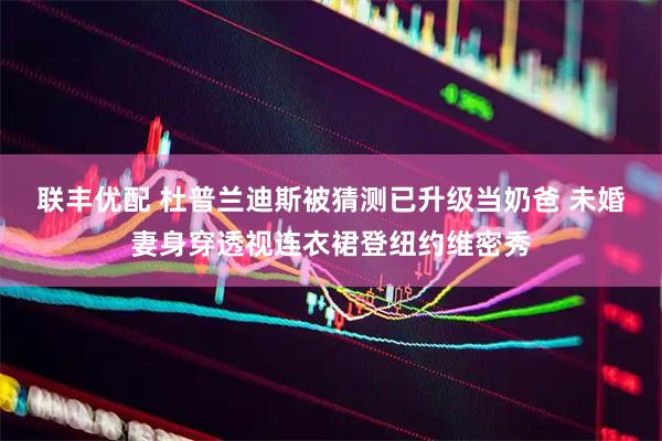 联丰优配 杜普兰迪斯被猜测已升级当奶爸 未婚妻身穿透视连衣裙登纽约维密秀