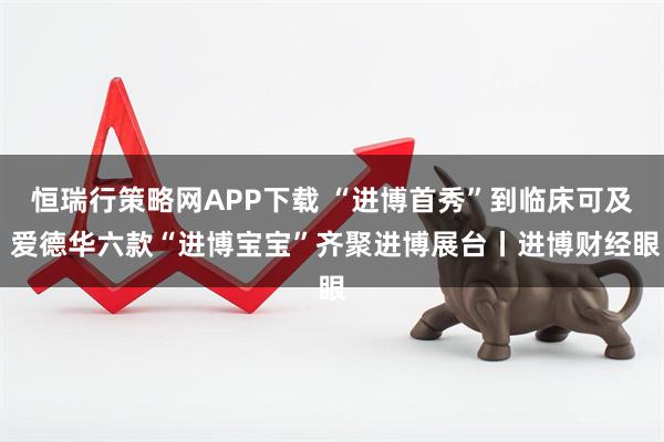 恒瑞行策略网APP下载 “进博首秀”到临床可及 爱德华六款“进博宝宝”齐聚进博展台丨进博财经眼