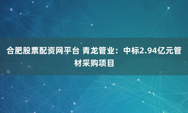 合肥股票配资网平台 青龙管业：中标2.94亿元管材采购项目