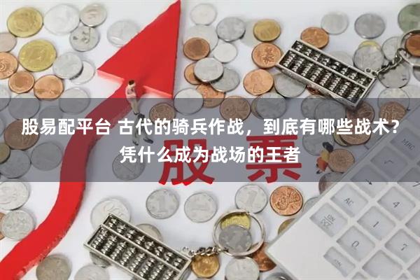 股易配平台 古代的骑兵作战，到底有哪些战术？凭什么成为战场的王者