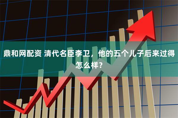 鼎和网配资 清代名臣李卫，他的五个儿子后来过得怎么样？