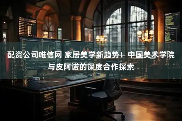配资公司唯信网 家居美学新趋势！中国美术学院与皮阿诺的深度合作探索