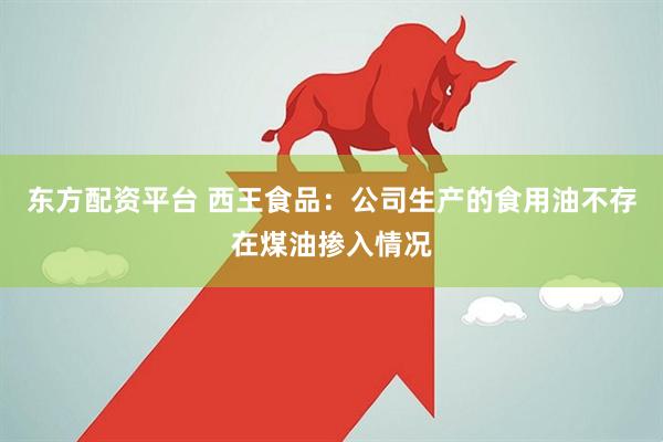 东方配资平台 西王食品：公司生产的食用油不存在煤油掺入情况
