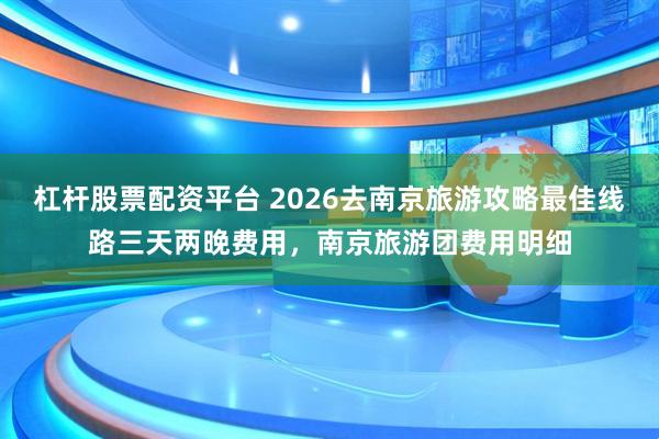 杠杆股票配资平台 2026去南京旅游攻略最佳线路三天两晚费用，南京旅游团费用明细