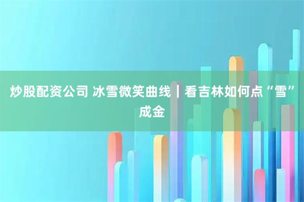 炒股配资公司 冰雪微笑曲线｜看吉林如何点“雪”成金