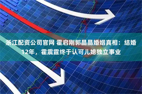 浙江配资公司官网 霍启刚郭晶晶婚姻真相：结婚12年，霍震霆终于认可儿媳独立事业
