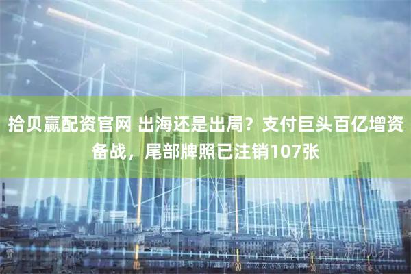 拾贝赢配资官网 出海还是出局？支付巨头百亿增资备战，尾部牌照已注销107张