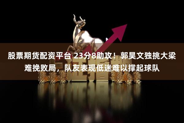 股票期货配资平台 23分8助攻！郭昊文独挑大梁难挽败局，队友表现低迷难以撑起球队
