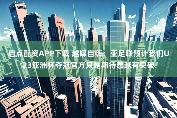 启点配资APP下载 越媒自嗨：亚足联预计我们U23亚洲杯夺冠官方只是期待泰越有突破