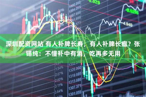 深圳配资网站 有人补脾长寿，有人补脾长瘤？张锡纯：不懂补中有消，吃再多无用