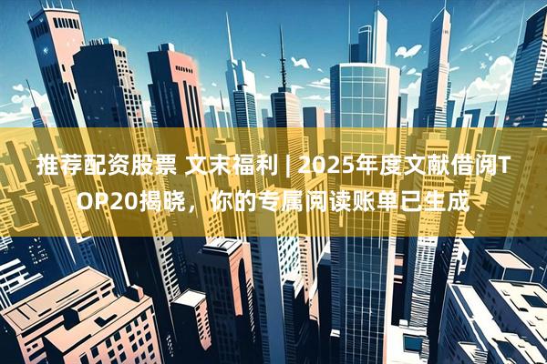 推荐配资股票 文末福利 | 2025年度文献借阅TOP20揭晓，你的专属阅读账单已生成
