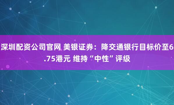 深圳配资公司官网 美银证券：降交通银行目标价至6.75港元 维持“中性”评级