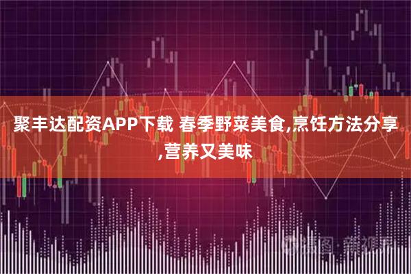 聚丰达配资APP下载 春季野菜美食,烹饪方法分享,营养又美味